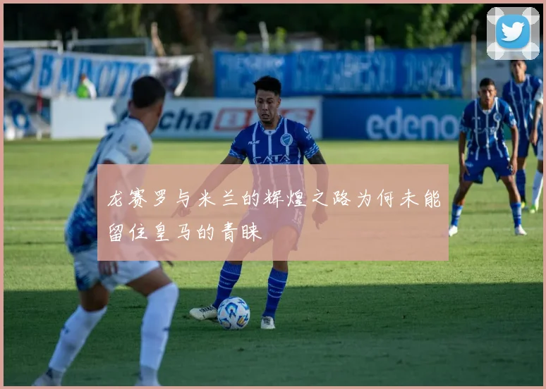 龙赛罗与米兰的辉煌之路为何未能留住皇马的青睐
