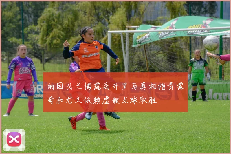 纳因戈兰揭露离开罗马真相指责蒙奇和尤文依赖虚假点球取胜