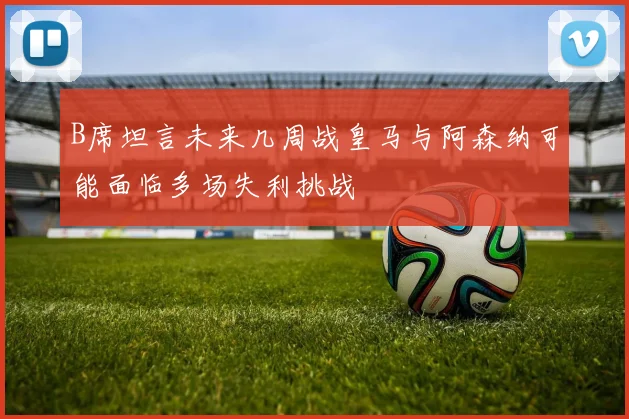 B席坦言未来几周战皇马与阿森纳可能面临多场失利挑战