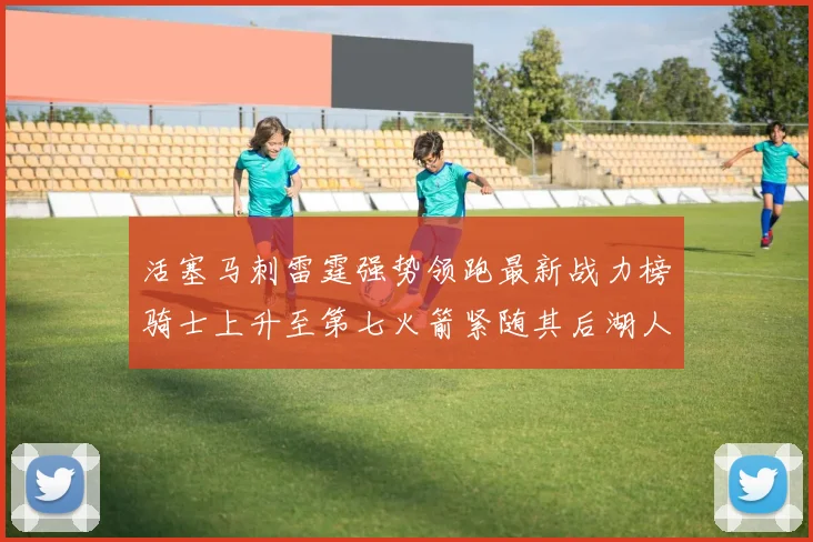活塞马刺雷霆强势领跑最新战力榜骑士上升至第七火箭紧随其后湖人排名第十一