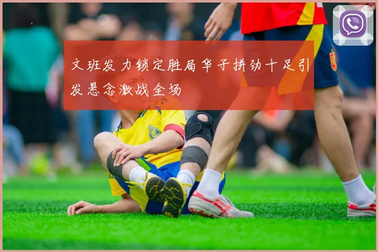 文班发力锁定胜局华子拼劲十足引发悬念激战全场