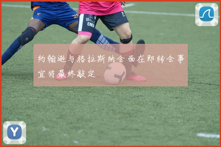 约翰逊与格拉斯纳会面在即转会事宜将最终敲定