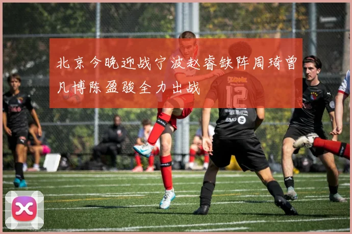 北京今晚迎战宁波赵睿缺阵周琦曾凡博陈盈骏全力出战