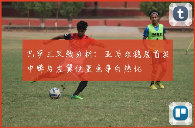 巴萨三叉戟分析：亚马尔稳居首发中锋与左翼位置竞争白热化