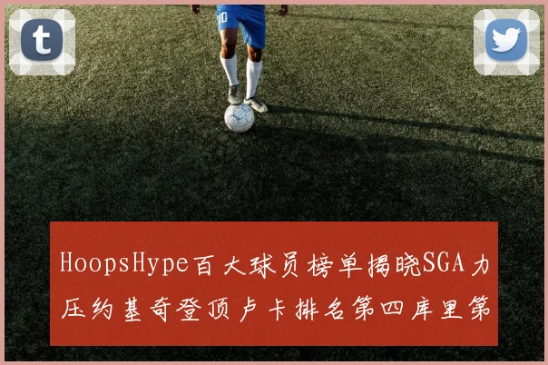 HoopsHype百大球员榜单揭晓SGA力压约基奇登顶卢卡排名第四库里第十一詹姆斯第十九