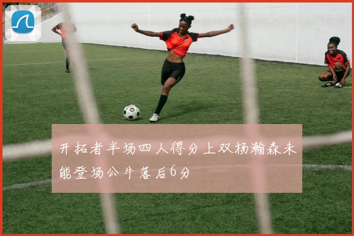 开拓者半场四人得分上双杨瀚森未能登场公牛落后6分