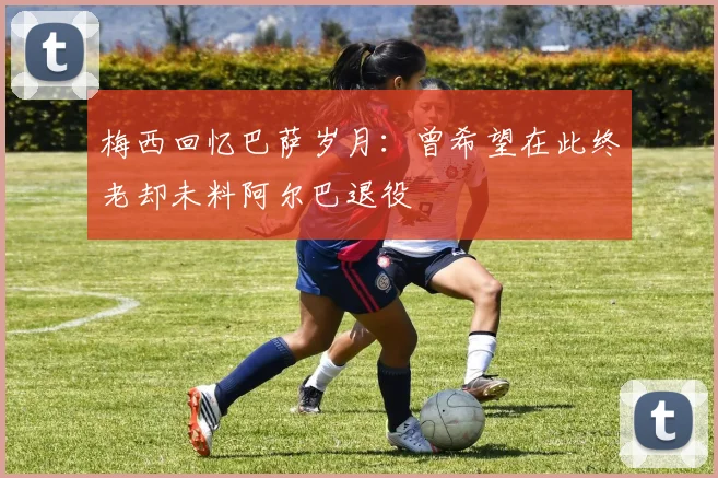 梅西回忆巴萨岁月：曾希望在此终老却未料阿尔巴退役