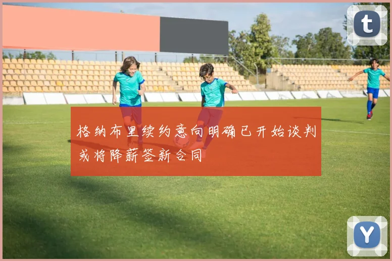 格纳布里续约意向明确已开始谈判或将降薪签新合同