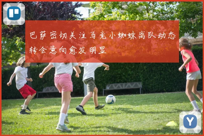 巴萨密切关注马竞小蜘蛛离队动态转会意向愈发明显