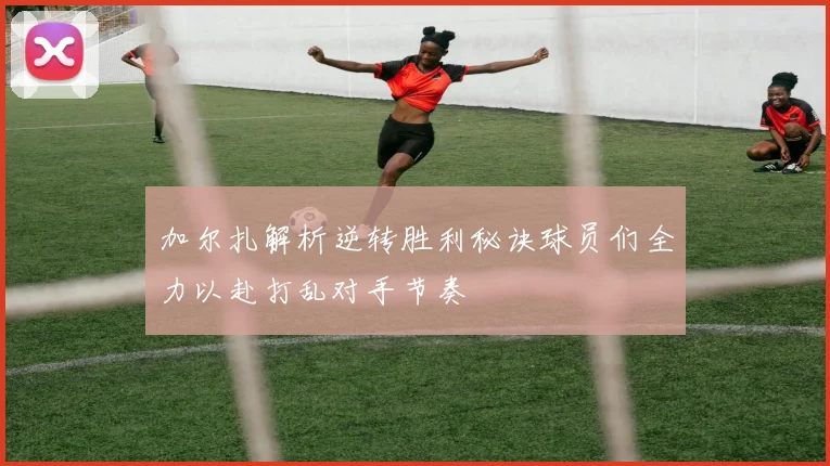 加尔扎解析逆转胜利秘诀球员们全力以赴打乱对手节奏